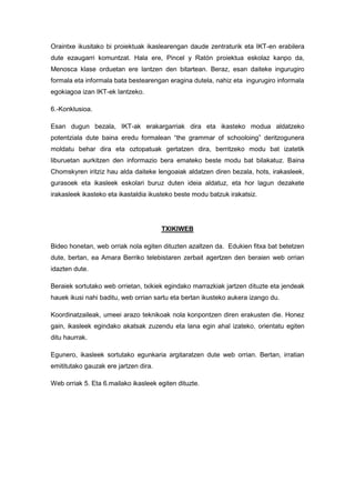 Oraintxe ikusitako bi proiektuak ikaslearengan daude zentraturik eta IKT-en erabilera
dute ezaugarri komuntzat. Hala ere, Pincel y Ratón proiektua eskolaz kanpo da,
Menosca klase orduetan ere lantzen den bitartean. Beraz, esan daiteke ingurugiro
formala eta informala bata bestearengan eragina dutela, nahiz eta ingurugiro informala
egokiagoa izan IKT-ek lantzeko.

6.-Konklusioa.

Esan dugun bezala, IKT-ak erakargarriak dira eta ikasteko modua aldatzeko
potentziala dute baina eredu formalean “the grammar of schooloing” deritzogunera
moldatu behar dira eta oztopatuak gertatzen dira, berritzeko modu bat izatetik
liburuetan aurkitzen den informazio bera emateko beste modu bat bilakatuz. Baina
Chomskyren iritziz hau alda daiteke lengoaiak aldatzen diren bezala, hots, irakasleek,
gurasoek eta ikasleek eskolari buruz duten ideia aldatuz, eta hor lagun dezakete
irakasleek ikasteko eta ikastaldia ikusteko beste modu batzuk irakatsiz.




                                       TXIKIWEB

Bideo honetan, web orriak nola egiten dituzten azaltzen da. Edukien fitxa bat betetzen
dute, bertan, ea Amara Berriko telebistaren zerbait agertzen den beraien web orrian
idazten dute.

Beraiek sortutako web orrietan, txikiek egindako marrazkiak jartzen dituzte eta jendeak
hauek ikusi nahi baditu, web orrian sartu eta bertan ikusteko aukera izango du.

Koordinatzaileak, umeei arazo teknikoak nola konpontzen diren erakusten die. Honez
gain, ikasleek egindako akatsak zuzendu eta lana egin ahal izateko, orientatu egiten
ditu haurrak.

Egunero, ikasleek sortutako egunkaria argitaratzen dute web orrian. Bertan, irratian
emititutako gauzak ere jartzen dira.

Web orriak 5. Eta 6.mailako ikasleek egiten dituzte.
 