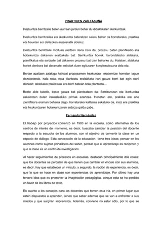 PRAKTIKEN ZAILTASUNA

Hezkuntza berritzaile baten aurrean jardun behar du didaktikaren ikerkuntzak.

Hezkuntza berritzailea eta ikerkuntza bateratzen saiatu behar da horretarako, praktika
eta hauetan sor daitezken arazoetatik abiatuz.

Hezkuntza berritzaile moduan ulertzen dena zera da, prozesu baten planifikazio eta
hobekuntza dakarren eraldaketa bat. Berrikuntza horrek, borondatezko aldaketa,
planifikatua eta sortzaile bat dakarren prozesu bat izan beharko du. Halaber, aldaketa
horiek denbora bat daramate, eskolak duen egituraren konplexutasuna dela eta.

Bertan azaltzen zaizkigu hainbat proposamen hezkuntza eraberritze horretan lagun
dezaketenak, hala nola, nola planteatu eraldaketa hori gauza berri bat egin nahi
denean; taldekako proiektuak era berri batean nola planteatu…

Beste alde batetik, beste gauza bat planteatzen da: Berrikuntzan eta ikerkuntza
eskaintzen duten irakasleekiko primak ezartzea. Honetan ere, praktika ere arlo
zientifikora eraman beharra dago, horretarako kalitatea eskatuko da, inoiz ere praktika
eta hezkuntzaren hobekuntzaren ardatza galdu gabe.

                                   Fernando Hernández

El trabajo por proyectos comenzó en 1983 en la escuela, como alternativa de los
centros de interés del momento, es decir, buscaba cambiar la posición del docente
respecto a la escucha de los alumnos, con el objetivo de convertir la clase en un
espacio de diálogo. Esta concepción de la educación tiene tres ideas; pensar en los
alumnos como sujetos portadores del saber, pensar que el aprendizaje es recíproco y
que la clase es un centro de investigación.

Al hacer seguimientos de procesos en escuelas, destacan principalmente dos cosas:
que los docentes se percatan de que tienen que cambiar el vínculo con sus alumnos,
es decir, hay que establecer un vínculo, y segundo, la noción de experiencia, es decir,
que lo que se hace en clase son experiencias de aprendizaje. Por último hay una
tercera idea que es promover la imaginación pedagógica, porque esta se ha perdido
en favor de los libros de texto.

En cuanto a los consejos para los docentes que tomen esta vía, en primer lugar que
estén dispuestos a aprender, tienen que saber además que se van a enfrentar a sus
miedos y que surgirán imprevistos. Además, conviene no estar sólo, por lo que se
 