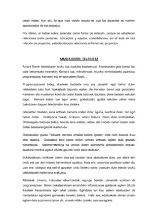 crean redes. Aun así, llo que más visible resulta es que los docentes se vuelven
apasionados de sus trabajos.

Por último, al hablar sobre aprender como forma de relación, porque se establecen
relaciones entre personas, conceptos y sujetos, convirtiéndose así el aula en una
relación de proyectos, estableciéndose relaciones entre temas, proyectos…




                              AMARA BERRI: TELEBISTA

Amara Berrin telebistaren txoko bat daukate ikasleentzat. Horretarako gela berezi bat
dute beharrezko tresnekin: Kamara bat, mikrofonoak, musika kontrolatzeko aparatua,
programazioa, kamaren eta erreportajeen fitxak…

Programazioaren bidez, ikasleek badakite noiz eta zeinekin egin behar duten
telebistako saio hori. Irakasleak lagundu egiten die honetan denoi argi geratzeko.
Kamaren eta musikaren kontrola beste ikasle batzuek daukate; dena beraien eskutan
dago.    Kamara bakar bat egon arren, grabatutako guztia eskolan zehar klase
bakoitzean dagoen telebistetan ikus daiteke.

Grabatzen hasteko, lana antolatu beharra izaten dute; eguna, zeintzuk diren, zer egin
behar duten… Grabazioa bukatu ondoren, edizio tailerra izaten dute arratsaldean.
Ordenagailu batzuen bidez, heurek lana editatu, aldatu eta hobetu behar izaten dute.
Batak bestearengandik ikasten du.

Grabatutako guztia Txikiweb izeneko orrialde batera igotzen dute nahi duenak ikusi
ahal izateko.    Grabazioa hasi baina lehen, umeek antolatu egiten dute grabatu
beharrekoa.     Azpimarratzekoa da umeek duten autonomia antolatzerako orduan,
saiakera mordoa egiten dituzte gauzak ondo atera daitezen.

Bukatutakoan, kritikoak izaten dira eta beraien lana ebaluatzen dute, zer atera den
ondo eta zer den hobeto beharrekoa azalduz. Hala ere, ondorioa positiboa izaten da,
izan ere, ostegun eta ostiral goizetan ordu beteko saioa botatzen dute eskola osoko
telebistetatik haien lana erakutsiz.

Albisteak, zinema, irakasleei elkarrizketak, egungo berriak…denetatik azaltzen da
programazioan. Saioa bukatzerakoan emandako informazioaz galderak egiten dituzte
ikasleek hausnarketa egin ahal izateko. Egindako lan hau astero ebaluatzen da
mediatekan egindako gainerako lanekin batera. Hala ere, ebaluaketa denen artean
egiten dela azpimarratzekoa da; umeak kritiko izateko oso era egokia.
 
