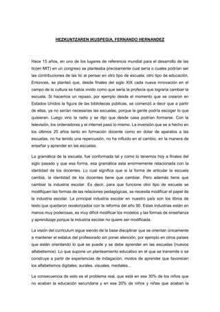HEZKUNTZAREN IKUSPEGIA. FERNANDO HERNANDEZ




Hace 15 años, en uno de los lugares de referencia mundial para el desarrollo de las
tic(en MIT) en un congreso se planteaba precisamente cual sería o cuales podrían ser
las contribuciones de las tic al pensar en otro tipo de escuela; otro tipo de educación.
Entonces, se planteó que, desde finales del siglo XIX cada nueva innovación en el
campo de la cultura se había vivido como que sería la profecía que lograría cambiar la
escuela. Si hacemos un repaso, por ejemplo desde el momento que se crearon en
Estados Unidos la figura de las bibliotecas públicas, se comenzó a decir que a partir
de ellas, ya no serían necesarias las escuelas, porque la gente podría escoger lo que
quisieran. Luego vino la radio y se dijo que desde casa podrían formarse. Con la
televisión, los ordenadores y el internet pasó lo mismo. La inversión que se a hecho en
los últimos 25 años tanto en formación docente como en dotar de aparatos a las
escuelas, no ha tenido una repercusión, no ha influido en el cambio, en la manera de
enseñar y aprender en las escuelas.

La gramática de la escuela, fue conformada tal y como lo tenemos hoy a finales del
siglo pasado y que esa forma, esa gramática esta enormemente relacionada con la
identidad de los docentes. Lo cual significa que si la forma de articular la escuela
cambia, la identidad de los docentes tiene que cambiar. Pero además tiene que
cambiar la industria escolar. Es decir, para que funcione otro tipo de escuela se
modifiquen las formas de las relaciones pedagógicas, se necesita modificar el papel de
la industria escolar. La principal industria escolar en nuestro país son los libros de
texto que quedaron revalorizados con la reforma del año 90. Estas industrias están en
manos muy poderosas, es muy difícil modificar los modelos y las formas de enseñanza
y aprendizaje porque la industria escolar no quiere ser modificada.

La visión del curriculum sigue siendo de la base disciplinar que se orientan únicamente
a mantener el estatus del profesorado sin poner atención, por ejemplo en otros países
que están orientando lo qué se puede y se debe aprender en las escuelas (nuevos
alfabetismos). Lo que supone un planteamiento educativo en el que se transmite o se
construye a partir de experiencias de indagación, modos de aprender que favorecen
los alfabetismos digitales, aurales, visuales, mediales…

La consecuencia de esto es el problema real, que está en ese 30% de los niños que
no acaban la educación secundaria y en ese 20% de niños y niñas que acaban la
 