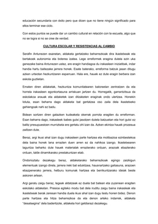 educación secundaria con éxito pero que dicen que no tiene ningún significado para
ellos terminar ese ciclo.

Con estos puntos se puede dar un cambio cultural en relación con la escuela, algo que
no se logra si no se cree de verdad.

                  CULTURA ESCOLAR Y RESISTENCIAS AL CAMBIO

Serafin Antunezen esanetan, aldaketa gertatzeko beharrezkoak dira ikastetxeak eta
bertakoek autonomia eta boterea izatea. Lege erreformek eragina dutela ezin uka
genezake baina Antunezen ustez, are eragin handiagoa du irakasleen iniziatibak, indar
handia hartu baitezake jarrera honek. Esate baterako, erreforma batzuk jasan ditugu
azken urteotan hezkuntzaren esparruan. Hala ere, hauek ez dute eragin berbera izan
eskola guztietan.

Ematen diren aldaketak, hezkuntza komunitatearen baloreetan zentratzen da eta
horrela irakasleen egonkortasuna arriskuan jartzen du. Horregatik, garrantzitsua da
eskolakoa arauak eta aldaketek izan ditzaketen eraginak ondo ulertzea. Honekin
lotuta, esan beharra dago aldaketa bat gertatzea oso zaila dela ikastetxeko
gehiengoak nahi ez badu.

Bidean sortzen diren gatazken kudeaketa okerrak porrota eragiten du erreforman.
Esan beharra dago, irakasleek babes gutxi jasotzen dutela batzuetan eta hori gutxi ez
balitz presupuestoen murrizketa ere gertatu ohi izan da. Azken ekintza hauek prozesua
zailtzen dute.

Beraz, argi ikusi ahal izan dugu irakasleen parte hartzea eta motibazioa ezinbestekoa
dela baina honek lana errazten duen arren ez da nahikoa izango. Ikastetxearen
laguntza beharko dute hauek materialak errazterako orduan, arazoak ebazterako
orduan, talde dinamikarako prestakuntzan etab.

Ondorioztatu     dezakegu   beraz,     aldaketarako   beharrezkoak   egingo   zaizkigun
elementuak izango direla, jarrera ireki bat edukitzea, hausnartzeko gaitasuna, arazoen
ebazpenerako jarrera, helburu komunak hartzea eta berrikuntzarako ideiak beste
askoren artean.

Argi geratu zaigu beraz, legeak aldatzeak ez duela bat batean eta zuzenean eragiten
eskolako aldaketan. Presioa egiteko modu bat dela iruditu zaigu baina irakasleak eta
ikastetxeak berak zeresan handia duela ikusi ahal izan dugu testu honen bidez. Denon
parte hartzea eta hitza beharrezkoa da eta denon arteko indarrek, aldaketa
“desatsegina” dela baderitzote, aldaketa hori geldiarazi dezakegu.
 