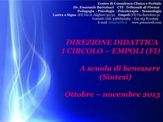 Centro di Consulenza Clinica e Peritale
Dr. Emanuele Bartolozzi CTU Tribunale di Firenze
Pedagogia - Psicologia - Psicoterapia - Sessuologia
Lastra a Signa (FI) Via D. Alighieri 30/32 Empoli (FI) Via Bartoloni 52
Contatti: Cell. 3386852984 - Fax 055 8725699
E-mail drbart@tin.it www.psiconweb.com

DIREZIONE DIDATTICA
I CIRCOLO – EMPOLI (FI)
A scuola di benessere
(Sintesi)
Ottobre – novembre 2013

 