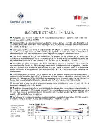 6 novembre 2013
Anno 2012
INCIDENTI STRADALI IN ITALIA
Nel 2012 si sono registrati in Italia 186.726 incidenti stradali con lesioni a persone. I morti (entro il 30°
giorno) sono stati 3.653, i feriti 264.716.
Rispetto al 2011, gli incidenti diminuiscono del 9,2%, i feriti del 9,3% e i morti del 5,4%. Tra il 2001 e il
2012 la riduzione delle vittime della strada è stata pari al 48,5%, con una variazione del numero dei morti
da 7.096 a 3.653 (Figura 1).
Nella UE27, nel 2012 sono morte in incidenti stradali 27.724 persone (l’8,8% in meno rispetto al 2011)
ovvero 55 persone ogni milione di abitanti. L’Italia ha registrato un valore pari a 60,1, collocandosi al
tredicesimo posto nella graduatoria europea, dietro Regno Unito, Spagna, Germania e Francia.
Sulle strade urbane, nel 2012, si sono verificati 141.715 incidenti, con 191.521 feriti e 1.562 morti; sulle
autostrade gli incidenti sono stati 9.398, con 15.852 feriti e 330 decessi. Sulle altre strade extraurbane, ad
esclusione delle autostrade, si sono verificati 35.613 incidenti, con 57.343 feriti e 1.761 morti.
Gli incidenti più gravi avvengono sulle strade extraurbane (escluse le autostrade), dove l’indice di
mortalità raggiunge il livello di 4,94 decessi ogni 100 incidenti. Sulle strade urbane si registrano 1,10 morti
ogni 100 incidenti, sulle autostrade 3,51. Rispetto al 2011, l’indice di mortalità risulta in aumento per
strade extraurbane e autostrade (era pari rispettivamente a 4,73 e 3,07), rimane invece stabile per le
strade urbane.
L’indice di mortalità raggiunge il valore massimo alle 3, alle 5 e alle 6 del mattino (4,64 decessi ogni 100
incidenti, media giornaliera pari a 1,96); la domenica è invece il giorno nel quale si registra il livello più
elevato, con 2,99 morti per 100 incidenti. Nella fascia oraria notturna (compresa tra le 22 e le 6 del mattino),
l’indice è più elevato fuori città, il lunedì e il giovedì notte (7,71 e 7,74 decessi per 100 incidenti).
In sette casi su dieci le vittime di incidenti stradali sono conducenti di veicoli (70,0%), nel 14,6%
passeggeri trasportati e nel 15,4% pedoni.
Tra i 2.555 conducenti deceduti a seguito di incidente stradale, i più coinvolti sono individui che hanno
fra i 20 e i 49 anni di età (1.321 in totale, pari al 51,7%); in particolare giovani 20-24enni e adulti tra i 40 e
44 anni. Sale ancora la quota di conducenti di biciclette morti in incidenti stradali: +2,5% tra il 2012 e 2011,
dopo il +7,2% registrato l’anno precedente.
La categoria di veicolo più coinvolta in incidente stradale è quella delle autovetture (66,3%); seguono i
motocicli (13,6%), gli autocarri (6,5%), le biciclette (5,2%) e i ciclomotori (5,0%).
FIGURA 1. INCIDENTI
STRADALI CON
LESIONI A PERSONE,
MORTI E FERITI. ANNI
2001-2012
(valori assoluti)
 