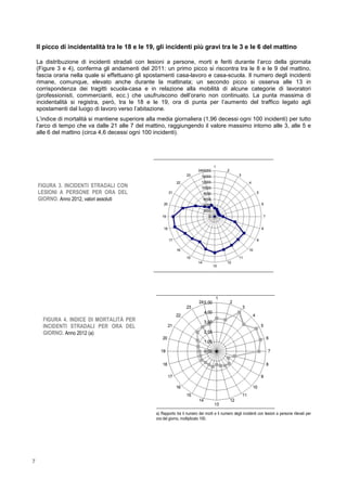 7
Il picco di incidentalità tra le 18 e le 19, gli incidenti più gravi tra le 3 e le 6 del mattino
La distribuzione di incidenti stradali con lesioni a persone, morti e feriti durante l’arco della giornata
(Figure 3 e 4), conferma gli andamenti del 2011: un primo picco si riscontra tra le 8 e le 9 del mattino,
fascia oraria nella quale si effettuano gli spostamenti casa-lavoro e casa-scuola. Il numero degli incidenti
rimane, comunque, elevato anche durante la mattinata; un secondo picco si osserva alle 13 in
corrispondenza dei tragitti scuola-casa e in relazione alla mobilità di alcune categorie di lavoratori
(professionisti, commercianti, ecc.) che usufruiscono dell’orario non continuato. La punta massima di
incidentalità si registra, però, tra le 18 e le 19, ora di punta per l’aumento del traffico legato agli
spostamenti dal luogo di lavoro verso l’abitazione.
L’indice di mortalità si mantiene superiore alla media giornaliera (1,96 decessi ogni 100 incidenti) per tutto
l’arco di tempo che va dalle 21 alle 7 del mattino, raggiungendo il valore massimo intorno alle 3, alle 5 e
alle 6 del mattino (circa 4,6 decessi ogni 100 incidenti).
a) Rapporto tra il numero dei morti e il numero degli incidenti con lesioni a persone rilevati per
ora del giorno, moltiplicato 100.
FIGURA 3. INCIDENTI STRADALI CON
LESIONI A PERSONE PER ORA DEL
GIORNO. Anno 2012, valori assoluti
FIGURA 4. INDICE DI MORTALITÀ PER
INCIDENTI STRADALI PER ORA DEL
GIORNO. Anno 2012 (a)
 