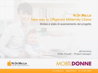 N.Or.Ma.Le
New way to ORganize MAternity LEave
     Sintesi e stato di avanzamento del progetto




                                           26/02/2013
                      Erika Freschi – Project manager




               www.mobildonne.it | info@mobildonne.it | T/F +39 0376 288416
 
