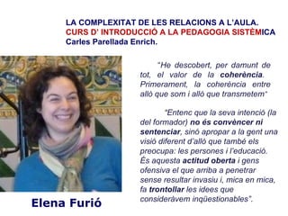 LA COMPLEXITAT DE LES RELACIONS A L’AULA.
     CURS D’ INTRODUCCIÓ A LA PEDAGOGIA SISTÈMICA
     Carles Parellada Enrich.

                          “He descobert, per damunt de
                    tot, el valor de la coherència.
                    Primerament, la coherència entre
                    allò que som i allò que transmetem”

                            “Entenc que la seva intenció (la
                    del formador) no és convèncer ni
                    sentenciar, sinó apropar a la gent una
                    visió diferent d’allò que també els
                    preocupa: les persones i l’educació.
                    És aquesta actitud oberta i gens
                    ofensiva el que arriba a penetrar
                    sense resultar invasiu i, mica en mica,
                    fa trontollar les idees que
                    consideràvem inqüestionables”.
Elena Furió
 