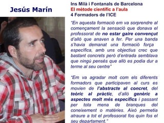 Ins Milà i Fontanals de Barcelona
Jesús Marín   El mètode científic a l’aula
              4 Formadors de l’ICE
              “En aquesta formació em va sorprendre al
              començament la sensació que donava el
              professorat de no estar gaire convençut
              d’allò que anaven a fer. Per una banda
              s’havia demanat una formació força
              específica, amb uns objectius crec que
              bastant concrets però d’entrada semblava
              que ningú pensés que allò es podia dur a
              terme al seu centre”

              “Em va agradar molt com els diferents
              formadors que participaven al curs es
              movien de l’abstracte al concret, del
              teòric al pràctic, d’allò genèric a
              aspectes molt més específics i passant
              per tota mena de branques del
              coneixement o matèries. Això permetia
              atraure a tot el professorat fos quin fos el
              seu departament.”
 