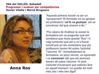 INS del VALLÈS. Sabadell
Programar i avaluar per competències
Xavier Vilella i Mercè Bruguera

                          “Aquesta primera sessió va ser un
                          “apropament” El formador es va apropar
                          als professors i se’ls va guanyar, els va
                          convèncer del què anaven a fer.”

                          “Poc abans de finalitzar la sessió la
                          formadora em va preguntar què em
                          semblava que havia quedat “fluix” i li
                          vaig comentar que per a mi s’havia
                          insistit poc en els comentaris que els
                          professors havien fet sobre l’activitat
                          “l’alumne 10”. Immediatament la
                          formadora, en pocs minuts, va reprendre
                          i va connectar allò que els alumnes
                          havien dit sobre l’alumne 10 amb
                          l’activitat d’avaluació que estaven fent
  Anna Ros                en aquell moment i va quedar tot molt
                          més clar i més ben lligat”
 