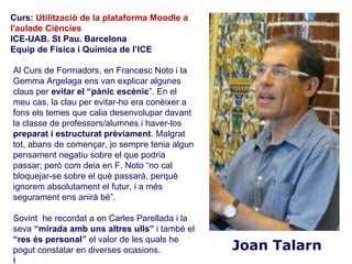 Curs: Utilització de la plataforma Moodle a
l'aulade Ciències
ICE-UAB. St Pau. Barcelona
Equip de Física i Química de l’ICE

Al Curs de Formadors, en Francesc Noto i la
Gemma Argelaga ens van explicar algunes
claus per evitar el “pànic escènic”. En el
meu cas, la clau per evitar-ho era conèixer a
fons els temes que calia desenvolupar davant
la classe de professors/alumnes i haver-los
preparat i estructurat prèviament. Malgrat
tot, abans de començar, jo sempre tenia algun
pensament negatiu sobre el que podria
passar; però com deia en F. Noto “no cal
bloquejar-se sobre el què passarà, perquè
ignorem absolutament el futur, i a més
segurament ens anirà bé”.

Sovint he recordat a en Carles Parellada i la
seva “mirada amb uns altres ulls” i també el
“res és personal” el valor de les quals he
pogut constatar en diverses ocasions.           Joan Talarn
I
 