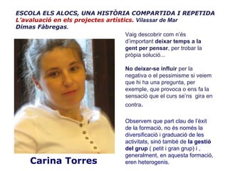 ESCOLA ELS ALOCS, UNA HISTÒRIA COMPARTIDA I REPETIDA
L’avaluació en els projectes artístics. Vilassar de Mar
Dimas Fàbregas.
                                    Vaig descobrir com n’és
                                    d’important deixar temps a la
                                    gent per pensar, per trobar la
                                    pròpia solució...

                                    No deixar-se influir per la
                                    negativa o el pessimisme si veiem
                                    que hi ha una pregunta, per
                                    exemple, que provoca o ens fa la
                                    sensació que el curs se’ns gira en
                                    contra.

                                    Observem que part clau de l’èxit
                                    de la formació, no és només la
                                    diversificació i graduació de les
                                    activitats, sinó també de la gestió
                                    del grup ( petit i gran grup) i ,
                                    generalment, en aquesta formació,
    Carina Torres                   eren heterogenis.
 