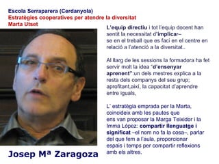 Escola Serraparera (Cerdanyola)
Estratègies cooperatives per atendre la diversitat
Marta Utset
                                     L’equip directiu i tot l’equip docent han
                                     sentit la necessitat d’implicar–
                                     se en el treball que es faci en el centre en
                                     relació a l’atenció a la diversitat..

                                       Al llarg de les sessions la formadora ha fet
                                       servir molt la idea “d’ensenyar
                                       aprenent”:un dels mestres explica a la
                                       resta dels companys del seu grup;
                                       aprofitant,així, la capacitat d’aprendre
                                       entre iguals,

                                       L’ estratègia emprada per la Marta,
                                       coincideix amb les pautes que
                                       ens van proposar la Marga Teixidor i la
                                       Imma López: compartir llenguatge i
                                       significat –el nom no fa la cosa–, parlar
                                       del que fem a l’aula, proporcionar
                                       espais i temps per compartir reflexions
Josep Mª Zaragoza                      amb els altres.
 