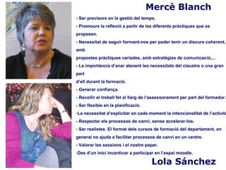 Mercè Blanch
- Ser previsors en la gestió del temps.
- Promoure la reflexió a partir de les diferents pràctiques que es
proposen.
- Necessitat de seguir formant-nos per poder tenir un discurs coherent,
amb
propostes pràctiques variades, amb estratègies de comunicació,...
- La importància d’anar atenent les necessitats del claustre o una gran
part
d’ell durant la formació.
- Generar confiança.
- Recollir el treball fet al llarg de l’assessorament per part del formador.
- Ser flexible en la planificació.
-La necessitat d’explicitar en cada moment la intencionalitat de l’activita
- Respectar els processos de canvi, sense accelerar-los.
- Ser realistes. El format dels cursos de formació del departament, en
general no ajuda a facilitar processos de canvi en un centre.
- Valorar les sessions i el nostre paper.
-Des d’un inici incentivar a participar en l’espai moodle.

                                      Lola Sánchez
 