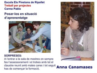 Escola Els Pinetons de Ripollet
Treball per projectes
Carme Pablo
Posar-los en situació
d’aprenentatge




SORPRESES:
A l’entrar a la sala de mestres on sempre
fas l’assessorament i et trobes amb tot el
claustre reunit amb males cares i tot seguit
has de començar la formació.                   Anna Canamases
 