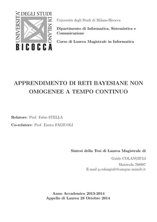 Università degli Studi di Milano-Bicocca 
Dipartimento di Informatica, Sistemistica e 
Comunicazione 
Corso di Laurea Magistrale in Informatica 
APPRENDIMENTO DI RETI BAYESIANE NON 
OMOGENEE A TEMPO CONTINUO 
Relatore: Prof. Fabio STELLA 
Co-relatore: Prof. Enrico FAGIUOLI 
Sintesi della Tesi di Laurea Magistrale di 
Guido COLANGIULI 
Matricola 768987 
E-mail g.colangiuli@campus.unimib.it 
Anno Accademico 2013-2014 
Appello di Laurea 28 Ottobre 2014 
 