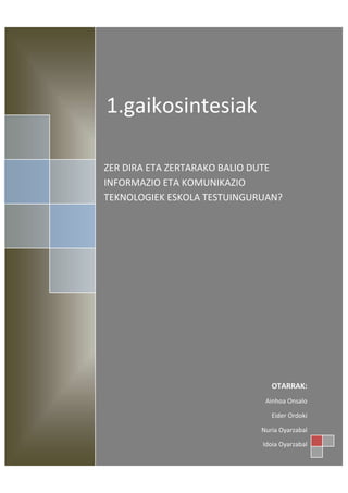 1.gaikosintesiak

ZER DIRA ETA ZERTARAKO BALIO DUTE
INFORMAZIO ETA KOMUNIKAZIO
TEKNOLOGIEK ESKOLA TESTUINGURUAN?




                                OTARRAK:
                              Ainhoa Onsalo

                                Eider Ordoki

                             Nuria Oyarzabal

                             Idoia Oyarzabal
 