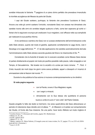 avrebbe imboccato la Variante 58
peggiore di un piano divino perfetto che prevedeva innanzitutto
la trionfale accoglienza del Messia da parte dei Giudei.
I capi dei Giudei scelsero, purtroppo, la Variante che prevedeva l’uccisione di Gesù.
Ancora una volta gli uomini scelsero l’omicidio, nonostante Gesù non avesse mai dimostrato che
sarebbe ricorso alle armi e/o avrebbe istigato qualcuno a farlo, come ben sapevano gli scribi e i
farisei che lo seguivano ovunque per analizzare il suo magistero, così efficace nella sua semplicità
per realizzare la sua pacifica riforma.
A me sembrava e sembra che Gesù non si curasse strettamente dell’amministrazione civile
dello Stato ebraico, quanto del modo di gestirla, applicando correttamente le Leggi divine, cioè il
Decalogo e le Leggi dell’amore 59
. E’ da tale applicazione che sarebbe automaticamente derivata
l’amministrazione dello Stato ebraico secondo giustizia del Sinai e la misericordia di Dio 60
.
Considerato che le Autorità di Israele non lo avevano accettato come Messia Gesù decise
di parlare direttamente al popolo nel modo più pacifico possibile nelle piazze, nelle sinagoghe e nel
Tempio, di Gerusalemme. Ma Israele non lo accettò e lo uccise per mano romana 61
. Però il
Cristo risuscitò dai morti dopo tre giorni come aveva profetato, apparì a discepoli e li incaricò di
ammaestrare tutte le Nazioni del mondo 62
.
Durante la vita pubblica la Sua azione si muoveva contemporaneamente su tre direttrici:
Si veda pagina seguente
 con la Parola, ovvero il Suo Magistero regale;
 con i segni o miracoli;
 dimostrando con la Sua stessa vita quotidiana di persona
buona e umile di cuore il “vero volto” del Padre Celeste.
Questo progetto fu fatto dai dodici ai trent’anni, ma verso quest’ultima età Gesù attraversava un
periodo di indecisione dopo diciotto anni di attesa 63
, di riflessioni e di ipotesi sul comportamento
dei Giudei, di fronte alla Sua missione. Da una parte, l’aver tanto riflettuto sul modo migliore di
58
Cerchio Firenze 77, Dizionario del Cerchio, pagina 301, Mediterranee
59
Matteo 22, 34 - 40
60
Esodo, capitoli 20/23
61
Matteo 27, 11 - 56
62
Matteo, capitolo 28 ; Maria Valtorta, L’Evangelo come mi è stato rivelato, Vo. X°, pagina 175 e ss, CEV srl, 03036
Isola del Liri, ( Frosinone )
63
Luca 2, 41-50
10
 