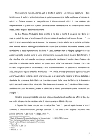 Non saremmo mai abbastanza grati al Cristo di toglierci – al momento opportuno – dalle
tenebre dove di tanto in tanto si sprofonda e contemporaneamente dalla sudditanza al peccato e,
quindi, a Satana quando si trasgrediscono i Comandamenti divini, il che avviene più
frequentemente di quanto non si pensi, perché scivolare nelle tenebre è più facile di quanto non si
creda, visto il degrado della morale umana.
La B.V. Maria a Medjugorje disse che Dio ci ha dato la libertà di scegliere tra il bene e il
male e, quindi, tra luce e tenebre perché ci ha concesso di scegliere tra il bene e il male 7
, e
quindi di sperimentare la luce e le tenebre. La Madonna ci invita alla luce e a portarla a chi vive
nelle tenebre. Questo messaggio conferma che l’uomo vive sulla terra anche nelle tenebre, come
la Madonna ci disse implicitamente a Fatima 8
; Ella, la Madre non ci insegnò a pregare Gesù di
preservarci dalle tenebre come ci viene erroneamente insegnato, ma di liberarci dalle tenebre, il
che significa che noi quando pecchiamo mortalmente cambiamo il nostro stato d’essere da
paradisiaco a infernale mentre viviamo su questa terra; tutti e due sono stati d’essere, così come
ha detto il Signore Gesù a Jakob Lorber, il Suo scrivano viennese: << Nessuno va all’inferno o in
cielo, ma ognuno li porta entrambi dentro di sé 9
>> . Infatti, il verbo “preservare” significa “salvare
prima” ovvero tener lontano e simili sinonimi; perciò la preghiera che insegna la Chiesa Cattolica è
sbagliata. La preghiera della Madonna dovrebbe essere detta come la Madonna la insegnò e
quindi senza alcuna modifica né orpello; Ella disse semplicemente: << O mio Gesù ! Perdonateci,
liberateci dal fuoco dell’inferno, portate in cielo tutte le anime, specialmente quelle che hanno più
bisogno >>.
Gli ebrei avevano introdotto nella loro religione la cultura del sacrificio da offrire a Dio, che
era molto più comoda che cambiare stile di vita come voleva il Cristo Signore.
Il Signore Dio disse loro per mezzo del profeta Osea “ …poiché voglio l’amore e non il
sacrificio, la conoscenza di Dio, più degli olocausti 10
. Ma prima di lui il Signore Dio aveva fatto
parlare Samuele 11
, poi Isaia 12
e dopo Amos 13
.
7
Maria di Nazareth, Messaggi da Medjugorje, Messaggio del 14-3-1985, MIR, Ancona
8
Suor Lucia racconta Fatima, pagina 81, Queriniana
9
Jakob Lorber, Il Signore parla, pagina 176, Armenia
10
Osea 6, 5-6
11
1 Samuele, 15, 22 – 23
12
Isaia 1
13
Amos 5, 21 - 24
2
 