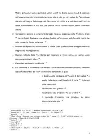 Madre, gli Angeli, i santi, e perfino gli uomini viventi nei diversi piani o mondi di esistenza
dell’universo cosmico, che ci sosterranno per tutta la vita, per non parlare del Padre stesso
che vive all’insegna della Legge del Dare senza condizioni e a tutti dona quel che loro
serve, come dimostra il Suo sole che splende su tutti i buoni e cattivi, senza distinzione
alcuna.
2. Correggere e portare a compimento la legge mosaica, peggiorata dalla Tradizione Orale
16
, che rendeva il Giudaismo una religione fondata sull’egoismo e sulle formalità invece che
sulla morale del Sinai e sull’amore 17
.
3. Illustrare il Regno di Dio indicandocene la strada, che è quella di vivere evangelicamente al
meglio delle nostre possibilità.
4. Illustrare l’attività della Provvidenza per insegnarci a vivere giorno per giorno senza
preoccupazioni per il futuro 18
.
5. Presentare se stesso come Messia 19
.
6. Far conoscere la vita terrena e ultraterrena con straordinarie catechesi tendenti a cambiare
radicalmente l’ordine dei valori e la mentalità corrente tra le quali:
- il discorso della montagna del Vangelo di San Matteo 20
e
quello della pianura del Vangelo di S. Luca 21
(i discorsi
delle beatitudini);
- le catechesi sulla giustizia 22
;
- le catechesi sulla preghiera 23
e sui sacrifici 24
;
- il comando brevissimo, ma completo, su come
comportarsi nella vita 25
;
16
Matteo, capitoli 5, 15, 16, 19 e 23, Bibbia in lingua corrente, Ediz. LDC-ABU
17
Samuele 15, 22 -. 23 ; Isaia 1 ; Osea 6, 5 – 6 ; Amos 5, 21 – 24 ; Matteo 12, 7
18
Matteo 6, 25 - 34
19
Maria Valtorta, L’Evangelo come mi è stato rivelato, Vol. I°, pagine 217 – 23, CEV srl 03036 Isola del Liri,
( Frosinone ) ; Matteo 22, 41-46 e 23, 10-12
20
Matteo 5, 3 - 12
21
Luca 6, 20-49
22
Matteo 5, 20 - 48
23
Matteo 6, 5 - 15
24
1 Samuele 15, 22 – 23 ; Isaia 1 ; Osea 6, 5 – 6 ; Amos 5,21 – 24 ; Matteo 12, 7
25
Matteo 7, 12
4
 