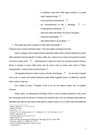 - le catechesi sugli errori della legge mosaica e su quelli
della Tradizione Orale 26
- sul più grande comandamento 27
;
- sui Comandamenti di Dio ( Decalogo 28
e i
Comandamenti dell’Amore 29
;
- sulla vera natura del Padre, Dio buono ma giusto;
- il discorso escatologico 30
;
- sullo Spirito Santo e su se stesso 31
.
7. Per aiutare gli uomini a salvarsi il Cristo istituì l’Eucarestia 32
.
Il Signore Dio si incarnò nell’Uomo Gesù 33
per riaccoglierci nel Regno dei Cieli.
Gesù ci insegnò che la nostra salvezza dipendeva dalla nostra crescita nell’Amore e quindi
dalla capacità di donarsi agli altri. Ci disse, infatti, che “nessuno ha un amore più grande di questo:
morire per i propri amici” 34
. Implicitamente ci disse che il Suo era uno stato d’essere d’Amore
Divino e siccome ci aveva detto prima che chi aveva visto Lui aveva visto anche il Padre,
implicitamente ci disse anche che Dio è Amore 35
.
L’Evangelista Giovanni è stato il primo a dircelo chiaramente 36
, ma con tutto il rispetto
che ho per lui, penso che questa deduzione gliela abbia suggerita Gesù o la Madonna, quando
andò a stare a casa sua.
Così stando le cose, il Progetto di Dio su di noi non poteva essere che un progetto
d’Amore.
Infatti, anche la realizzazione del Regno di Dio in terra è fondato sull’amore di Dio verso
tutti. Diventare anche noi Amore è il miracolo dei miracoli di Dio, ma è la condizione essenziale per
diventare Suoi figli nel vero senso della parola e potersi riunire a Lui in Cristo nella Gerusalemme
26
Matteo capitoli 5, 6, 7, 15, 16, 19 e 23
27
Matteo 22, 34-40
28
Esodo 20, 1 - 21
29
Levitico 19, 18 – Deuteronomio 6, 5 – 9 ; Matteo 22, 34 – 40 ; Giovanni 15, 12-17
30
Matteo, capitoli 24 - 25
31
Giovanni capitoli 6, 8, 10, 14, 15 e 16
32
Matteo 26, 26 - 29
33
Maria di Nazareth, Messaggi da Medjugorje, Messaggio del 25-4-1988, MIR
34
Giovanni capitolo 16 ; Matteo 22, 34- 40
35
Eileen Caddy, Messaggio del 17 Luglio, Amrita
36
1 Giovanni 4, 8
5
 