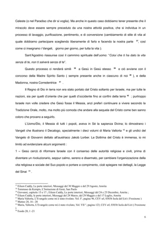 Celeste (o nel Paradiso che dir si voglia). Ma anche in questo caso dobbiamo tener presente che il
miracolo deve essere sempre preceduto da una nostra attività positiva, che si individua in un
processo di lavaggio, purificazione, pentimento, e di conversione (cambiamento di stile di vita al
quale dobbiamo partecipare scegliendo liberamente di farlo e facendo la nostra parte 37
, così
come ci insegnano i Vangeli, giorno per giorno, per tutta la vita ).
Sant’Agostino riassunse così il cammino spirituale dell’uomo: “Colui che ti ha dato la vita
senza di te, non ti salverà senza di te”.
Questo processo ci renderà simili 38
a Gesù in Gesù stesso 39
e ciò avviene con il
concorso della Madre Spirito Santo ( sempre presente anche in ciascuno di noi 40
), e della
Madonna, nostra Corredentrice 41
.
Il Regno di Dio in terra non era stato portato dal Cristo soltanto per Israele, ma per tutte le
nazioni, sia per quelli d’oriente che per quelli d’occidente fino ai confini della terra 42
; purtroppo
Israele non volle credere che Gesù fosse il Messia, anzi preferì continuare a vivere secondo la
Tradizione Orale, molto, ma molto più comoda che andare alla sequela del Cristo come ben sanno
coloro che provano a seguirlo.
L’Uomo/Dio, il Messia di tutti i popoli, aveva in Sé la sapienza Divina; lo dimostrano i
Vangeli che illustrano il Decalogo, specialmente i dieci volumi di Maria Valtorta 43
e gli undici del
Vangelo di Giovanni dettato all’austriaco Jakob Lorber. La Dottrina del Cristo è immensa, io mi
limito ad evidenziare alcuni argomenti :
1 – Gesù cercò di riformare Israele con il consenso delle autorità religiose e civili, prima di
diventare un rivoluzionario, seppur calmo, sereno e disarmato, per cambiare l’organizzazione della
vita religiosa e sociale del Suo popolo e portare a compimento, cioè spiegare nei dettagli, la Legge
del Sinai 44
.
37
Eileen Caddy, Le porte interiori, Messaggi del 30 Maggio e del 29 Agosto, Amrita
38
Tommaso da Kempis, L’Imitazione di Gesù, San Paolo
39
Giovanni, capitolo 15 e 17 ; Eileen Caddy, Le porte interiori, Messaggi del 24 e 25 Dicembre, Amrita ;
40
Eileen Caddy, le porte interiori, Messaggi del 28 Marzo, del 29 Maggio e del 17 Luglio, Amrita
41
Maria Valtorta, L’Evangelo come mi è stato rivelato. Vol. I°, pagina 96, CEV srl, 03036 Isola del Liri ( Frosinone )
42
Matteo 28, 16 - 20
43
Maria, Valtorta, L’Evangelo come mi è stato rivelato, Vol. VII °, pagina 123, CEV srl, 03036 Isola del Liri ( Frosinone
)
44
Esodo 20, 1 -21
6
 