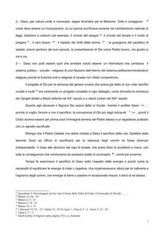 2 - Gesù, per natura umile e mansueto, seppe diventare per la Missione forte e coraggioso 45
come deve essere un rivoluzionario, la cui azione sconfinava sovente nel cambiamento radicale di
leggi, tradizioni e costumi (ad esempio, il vincolo del sangue 46
, il vincolo del tempio e il modo di
pregare 47
, il vero tesoro 48
, il rispetto dei diritti delle donne 49
, la guarigione del paralitico di
sabato, previo perdono dei suoi peccati, la presentazione di Dio come Padre buono, ma giusto) e
via e via.
3 – Gesù non poté essere quel che avrebbe voluto essere: un riformatore che cambiava il
sistema politico – sociale - religioso di una Nazione dall’interno del sistema politico/amministrativo/
religioso poiché le Autorità civili e religiose di Israele non Glielo consentirono.
Il progetto di Dio per la salvezza del genere umano che aveva già detto di non voler sacrifici
crudeli e inutili 50
era veramente un progetto completo in ogni dettaglio, come dimostra la ricchezza
dei Vangeli dettati a Maria Valtorta nel XX° secolo e a Jakob Lorber nel XIX° secolo.
Quanto agli olocausti il Signore Dio aveva detto ai Giudei tramite il profeta Osea: << …
poiché io voglio l’amore e non il sacrificio, la conoscenza di Dio più degli olocausti 51
>> , quindi il
Cristo doveva essere per prima cosa l’immagine terrena del Padre stesso e un legislatore piuttosto
che un agnello sacrificale.
Ritengo che il Padre Celeste non abbia chiesto a Gesù il sacrificio della vita. Sarebbe stato
semmai Gesù ad offrirsi di sacrificarsi per la salvezza degli uomini se fosse divenuto
indispensabile in base alle decisioni dei capi di Israele, che erano liberi di accettarlo o meno, con
tutte le conseguenze che conosciamo se avessero scelto di avversarlo 52
, come poi avvenne .
Tempo fa esaminavo il sacrificio di Gesù sotto l’aspetto delle energie e quindi come la
necessità di equilibrare le energie di male o negative, che imperversavano allora per la cattiveria e
l’egoismo degli uomini, con energie di bene o positive in eccezionale misura: il dono di se stesso,
45
Apocalisse 5: Non piangere più ha vinto il leone della Tribù di Giuda, il Germoglio di Davide … …
46
Matteo 12, 46 - 50
47
Matteo 6, 5 - 15
48
Matteo 6, 19 - 21
49
Matteo 19, 1 - 9
50
1 Samuele 15, 22 – 23 ; Salmo 51, 18-19; Isaia 1 ; Osea 6, 5 - 6 : Amos 5, 21 - 24
51
Osea 6, 5 – 6
52
Jakob Lorber, Il Signore parla, pagina 133 e ss, Armenia
7
 