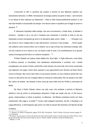 L’Uomo-Dio si offrì in sacrificio per portare a termine la Sua Missione salvifica con
straordinario altruismo. In effetti, l’emanazione di energie positive da parte di Gesù – dal momento
in cui decise di farsi catturare sul Getsemani – resta un fatto inequivocabilmente positivo in una
vita tutta fondata e riconducibile ad energie che devono stare in equilibrio per la legge di azione e
reazione 53
.
E’ attraverso l’equilibrio delle energie, che sono innumerevoli, a livello fisico, di desideri e
emozioni, mentale e via e via che il Creatore può mantenere il controllo di tutta la vita per
indirizzarlo al bene nonostante gli errori e le diavolerie degli uomini. Infatti, “… … l’ Energia è ciò
che anima la vita e collega tutte le cose dell’universo: l’universo è solo energia. …Perciò quello
che vediamo come universo fisico non è materia, ma un tipo di forze che chiamiamo energia: tutto
ciò che è dentro di noi e intorno a noi, noi stessi e tutte le cose, è la manifestazione di un grande
campo di energia perché tutto è un insieme energetico” 54
.
Il Padre Celeste non poteva volere affatto che “Suo Figlio “ o Figlio dell’uomo, come Gesù
si definiva sovente, si immolasse, anzi desiderava ardentemente il contrario: che i Giudei
accogliessero con amore il Cristo, perché Dio vuole sempre una cosa sola: che l’uomo comprenda
che l’egoismo non paga; l’uomo deve superere il suo egocentrismo per ritornare nel Seno Divino
come al principio. Ma l’uomo deve farlo di sua propria volontà e di sua iniziativa perché Dio non
muove un dito prima che noi si scelga il Bene e si faccia la nostra parte. Per me questo e non altro
Dio voleva da Israele: che facesse il bene come gli aveva fatto dire dai Profeti a cominciare da
Mosè.
Da Gesù il Padre Celeste voleva una sola cosa: che portasse a termine la Missione
salvifica e che gli uomini lo conoscessero attraverso il Figlio per quello che era: un Dio buono,
giusto, misericordioso e incline al perdono. La Missione del Messia consisteva anche nel “dare
compimento” alle Leggi e ai profeti 55
, ovvero nello spiegare benissimo, da Dio, il Decalogo e le
Leggi dell’amore e nell’insegnare agli uomini uno stile di vita per farli diventare veri figli Dio da figli
di Satana.
53
C. Morresi e H. Miller, Fisicaperché, pagine 58/59, Ediz. Poseidonia ; Paul G. Hewitt, Fisica per concetti, pagina 54
e ss, Zanichelli
54
Mi spiace, ma non riesco a trovare più da dove ho tratto queste parole; penso di averle tratte da un libro di fisica, forse
da uno dei tre libri del Fisico teorico francese Jean E. Charon, tradotti in italiano ed editi da Mediterranee
55
Matteo 5, 17-48
8
 