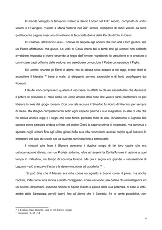 Il Grande Vangelo di Giovanni rivelato a Jakob Lorber nel XIX° secolo, composto di undici
volumi e l’Evangelo rivelato a Maria Valtorta nel XX° secolo, composto di dieci volumi da circa
quattrocento pagine ciascuno dimostrano la fecondità divina della Parola di Dio in Gesù.
Il Creatore- attraverso Gesù - voleva far sapere agli uomini che non era il loro giudice, ma
un Padre affettuoso, ma giusto. Le virtù di Gesù erano tali e tante che gli uomini non soltanto
avrebbero imparato a vivere secondo la legge dell’Amore rispettando la creazione e le creature a
cominciare dagli orfani e dalle vedove, ma avrebbero conosciuto il Padre conoscendo il Figlio.
Gli uomini, ovvero gli Ebrei di allora, ma la stessa cosa accade a noi oggi, erano liberi di
accogliere il Messia 56
bene o male, di eleggerlo sommo sacerdote o di farlo crocifiggere dai
Romani.
I Giudei non compresero qual’era il loro bene: in effetti, la classe sacerdotale che deteneva
il potere lo presentò a Pilato come un uomo amato dalle folle che voleva farsi proclamare re per
liberare Israele dal giogo romano. Con una tale accusa il Sinedrio fu sicuro di liberarsi per sempre
di Gesù. Ma sbagliò completamente sotto ogni aspetto perché il suo magistero, lo stile di vita che
ne deriva ancora oggi e i segni che fece fanno pensare molti di loro. Ovviamente il Signore Dio
sapeva come sarebbe andata a finire, ed anche Gesù lo sapeva prima di incarnarsi, ma continuò a
sperare negli uomini fino agli ultimi giorni della sua vita nonostante avesse capito quali fossero le
intenzioni dei capi di Israele sin da quando cominciarono a contestarlo.
I miracoli che fece il Signore avevano il duplice scopo di far loro capire che era
un’incarnazione divina, non un Profeta soltanto, oltre ad essere la Carità/Amore in azione a quel
tempo in Palestina, un tempo di cosmica Grazia. Ma più il segno era grande – resurrezione di
Lazzaro – più cresceva l’astio e la determinazione ad ucciderlo 57
.
Si può dire che il Messia era mite come un agnello e buono come il pane, ma anche
risoluto, forte come una roccia e molto coraggioso, come un leone; era dotato di un’intelligenza ed
un acume ultraumani, essendo ripieno di Spirito Santo e perciò della sua potenza, di tutte le virtù,
anche della Speranza; perciò sperò fino all’ultimo che il Sinedrio, fra le tante possibilità, non
56
Il Corano, trad. Bonelli, sura III 40, Ulrico Hoepli
57
Giovanni 11, 45 - 54
9
 