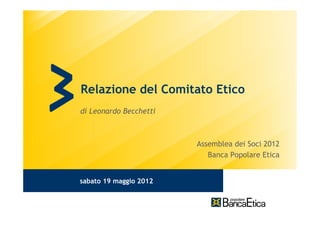 Relazione del Comitato Etico
di Leonardo Becchetti



                        Assemblea dei Soci 2012
                           Banca Popolare Etica


sabato 19 maggio 2012
 