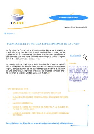 Síntesis Informativa




                                                                   Viernes, 01 de Agosto de 2008



Boletín # 6




 FORJADORES DE SU FUTURO: EMPRENDEDORES DE LA UNAM

La Facultad de Contaduría y Administración (FCyA) de la UNAM, a
través del Programa Emprendedores, desde hace 18 años, se ha
convertido en un semillero de pequeños empresarios, jóvenes em-
prendedores que ven en la apertura de un negocio propio la opor-
                                                                          El buscador
tunidad de convertirse en empleadores.

                                                                        Gaceta
La directora de la FCyA, María Antonieta Martín Granados, señaló
que a lo largo de la historia, esta iniciativa ha tenido importantes    Proviene de gazzetta,
logros, porque muchos de los estudiantes que iniciaron la creación      moneda utilizada en Ve-
de una co