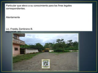 Particular que elevo a su conocimiento para los fines legales correspondientes.  Atentamente   Lic. Freddy Zambrano B. RECTOR. (E).