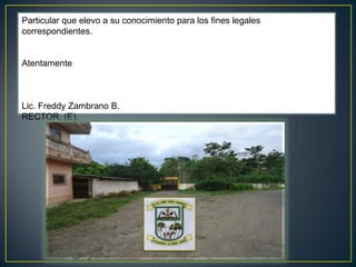 Particular que elevo a su conocimiento para los fines legales correspondientes.  Atentamente   Lic. Freddy Zambrano B. RECTOR. (E).