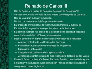 Reinado de Carlos III Hijo de Felipe V e Isabel de Farnesio, hermano de Fernando VI. Se casó con Amalia de Sajonia, que muere poco después de casarse. Rey de una gran cultura y educación. Máximo representante del  Despotismo Ilustrado. Su propósito primordial fue la reconstrucción material y cultural de España, influido grandemente por las ideas de la Ilustración. Su política Ilustrada fue causa de la escisión de la sociedad española entre tradicionalistas católicos y afrancesados. Dejó el gobierno en manos de ministros afrancesados e ilustrados Aranda, protector de las Sociedades Secretas Floridablanca, anticatólico y enemigo de los jesuitas Esquilache, anticatólico Campomanes, defensor de la iglesia católica Jovellanos,  escritor e ilustrado más reconocido del Siglo de las Luces Carlos III firma con Luis XV  Tercer Pacto de Familia,  que sirvió de ayuda a Francia y no a España .  Esta alianza con Francia conduce a España a dos guerras contra Inglaterra. 
