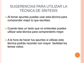 SUGERENCIAS PARA UTILIZAR LA
         TÉCNICA DE SÍNTESIS
   Al tomar apuntes puedes usar esta técnica para
    comprender mejor lo que escribes.

   Cuando lees un texto que no entiendes puedes
    utilizar esta técnica para comprenderlo mejor.

   A la hora de hacer tus apuntes si utilizas esta
    técnica podrás recordar con mayor facilidad los
    temas vistos.
 