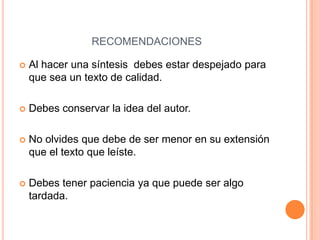 RECOMENDACIONES

   Al hacer una síntesis debes estar despejado para
    que sea un texto de calidad.

   Debes conservar la idea del autor.

   No olvides que debe de ser menor en su extensión
    que el texto que leíste.

   Debes tener paciencia ya que puede ser algo
    tardada.
 