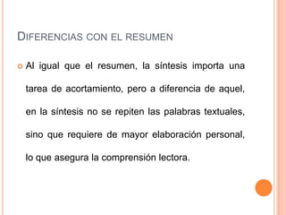 DIFERENCIAS CON EL RESUMEN

   Al igual que el resumen, la síntesis importa una

    tarea de acortamiento, pero a diferencia de aquel,

    en la síntesis no se repiten las palabras textuales,

    sino que requiere de mayor elaboración personal,

    lo que asegura la comprensión lectora.
 