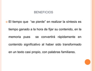 BENEFICIOS

   El tiempo que “se pierde” en realizar la síntesis es

    tiempo ganado a la hora de fijar su contenido, en la

    memoria pues       se convertirá rápidamente en

    contenido significativo al haber sido transformado

    en un texto casi propio, con palabras familiares.
 
