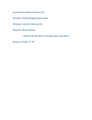 Escuela Secundaria Tecnica 118

Nombre: Citlalli Delgado Bermudez

Profesor: Luis M. Villarreal M.

Materia: Matemáticas

          “Sintesis #2 del libro El Hombre que Calculaba”

Grupo y Grado: 3° “B”
 