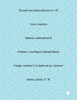 Escuela secundaria técnica no 118




              Turno: matutino




          Materia: matemáticas lll




   Profesor: Luis Miguel Villareal Matías




Trabajo: síntesis 2 “el diablo de los números”




            Grado y grupo: 3° “B”




                                                 1
 