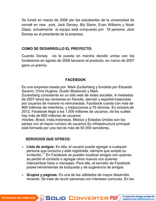 Se fundó en marzo de 2006 por los estudiantes de la universidad de
cornell en new york, Jack Dorsey, Biz Stone, Evan Williams y Noah
Glass, actualmente el equipo está compuesto por 18 persona. Jack
Dorsey es el presidente de la empresa.



COMO SE DESARROLLO EL PROYECTO:

Cuando Dorsey vio la puesta en marcha decidió unirse con los
fundadores en agosto de 2006 lanzaron el producto, en marzo de 2007
gano un premio.



                          FACEBOOK

Es una empresa creada por Mark Zuckerberg y fundada por Eduardo
Saverin, Chris Hughes, Dustin Moskovitz y Mark
Zuckerberg consistente en un sitio web de redes sociales. A mediados
de 2007 lanzó las versiones en francés, alemán y español traducidas
por usuarios de manera no remunerada. Facebook cuenta con más de
900 millones de miembros, y traducciones a 70 idiomas. En octubre de
2012, Facebook llegó a los 1,000 millones de usuarios, de los cuáles
hay más de 600 millones de usuarios
móviles. Brasil, India,Indonesia, México y Estados Unidos son los
países con el mayor número de usuarios.Su infraestructura principal
está formada por una red de más de 50 000 servidores.


  SERVICIOS QUE OFRECE:

  Lista de amigos: En ella, el usuario puede agregar a cualquier
  persona que conozca y esté registrada, siempre que acepte su
  invitación.17 En Facebook se pueden localizar amigos con quienes
  se perdió el contacto o agregar otros nuevos con quienes
  intercambiar fotos o mensajes. Para ello, el servidor de Facebook
  posee herramientas de búsqueda y de sugerencia de amigos.

  Grupos y páginas: Es una de las utilidades de mayor desarrollo
  reciente. Se trata de reunir personas con intereses comunes. En los
 