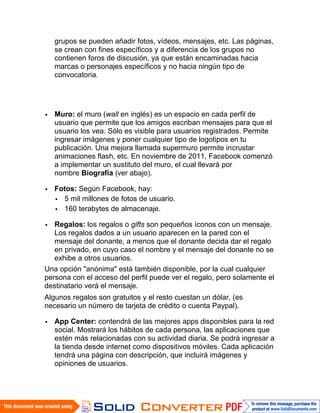 grupos se pueden añadir fotos, vídeos, mensajes, etc. Las páginas,
   se crean con fines específicos y a diferencia de los grupos no
   contienen foros de discusión, ya que están encaminadas hacia
   marcas o personajes específicos y no hacia ningún tipo de
   convocatoria.




   Muro: el muro (wall en inglés) es un espacio en cada perfil de
   usuario que permite que los amigos escriban mensajes para que el
   usuario los vea. Sólo es visible para usuarios registrados. Permite
   ingresar imágenes y poner cualquier tipo de logotipos en tu
   publicación. Una mejora llamada supermuro permite incrustar
   animaciones flash, etc. En noviembre de 2011, Facebook comenzó
   a implementar un sustituto del muro, el cual llevará por
   nombre Biografía (ver abajo).

   Fotos: Según Facebook, hay:
     5 mil millones de fotos de usuario.
     160 terabytes de almacenaje.

   Regalos: los regalos o gifts son pequeños íconos con un mensaje.
   Los regalos dados a un usuario aparecen en la pared con el
   mensaje del donante, a menos que el donante decida dar el regalo
   en privado, en cuyo caso el nombre y el mensaje del donante no se
   exhibe a otros usuarios.
Una opción "anónima" está también disponible, por la cual cualquier
persona con el acceso del perfil puede ver el regalo, pero solamente el
destinatario verá el mensaje.
Algunos regalos son gratuitos y el resto cuestan un dólar, (es
necesario un número de tarjeta de crédito o cuenta Paypal).

   App Center: contendrá de las mejores apps disponibles para la red
   social. Mostrará los hábitos de cada persona, las aplicaciones que
   estén más relacionadas con su actividad diaria. Se podrá ingresar a
   la tienda desde internet como dispositivos móviles. Cada aplicación
   tendrá una página con descripción, que incluirá imágenes y
   opiniones de usuarios.
 
