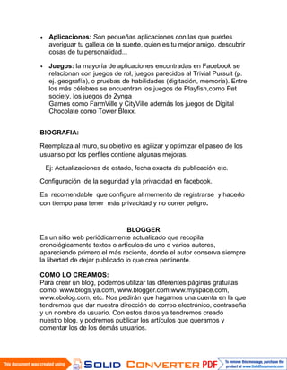 Aplicaciones: Son pequeñas aplicaciones con las que puedes
   averiguar tu galleta de la suerte, quien es tu mejor amigo, descubrir
   cosas de tu personalidad...

   Juegos: la mayoría de aplicaciones encontradas en Facebook se
   relacionan con juegos de rol, juegos parecidos al Trivial Pursuit (p.
   ej. geografía), o pruebas de habilidades (digitación, memoria). Entre
   los más célebres se encuentran los juegos de Playfish,como Pet
   society, los juegos de Zynga
   Games como FarmVille y CityVille además los juegos de Digital
   Chocolate como Tower Bloxx.


BIOGRAFIA:

Reemplaza al muro, su objetivo es agilizar y optimizar el paseo de los
usuariso por los perfiles contiene algunas mejoras.

 Ej: Actualizaciones de estado, fecha exacta de publicación etc.

Configuración de la seguridad y la privacidad en facebook.

Es recomendable que configure al momento de registrarse y hacerlo
con tiempo para tener más privacidad y no correr peligro.



                                BLOGGER
Es un sitio web periódicamente actualizado que recopila
cronológicamente textos o artículos de uno o varios autores,
apareciendo primero el más reciente, donde el autor conserva siempre
la libertad de dejar publicado lo que crea pertinente.

COMO LO CREAMOS:
Para crear un blog, podemos utilizar las diferentes páginas gratuitas
como: www.blogs.ya.com, www.blogger.com,www.myspace.com,
www.obolog.com, etc. Nos pedirán que hagamos una cuenta en la que
tendremos que dar nuestra dirección de correo electrónico, contraseña
y un nombre de usuario. Con estos datos ya tendremos creado
nuestro blog, y podremos publicar los artículos que queramos y
comentar los de los demás usuarios.
 