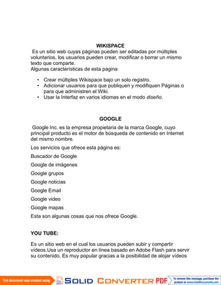 WIKISPACE
 Es un sitio web cuyas páginas pueden ser editadas por múltiples
voluntarios, los usuarios pueden crear, modificar o borrar un mismo
texto que comparte.
Algunas características de esta pagina

  • Crear múltiples Wikispace bajo un solo registro.
  • Adicionar usuarios para que publiquen y modifiquen Páginas o
    para que administren el Wiki.
  • Usar la Interfaz en varios idiomas en el modo diseño.



                              GOOGLE
 Google Inc. es la empresa propietaria de la marca Google, cuyo
principal producto es el motor de búsqueda de contenido en Internet
del mismo nombre.
Los servicios que ofrece esta página es:
Buscador de Google
Google de imágenes
Google grupos
Google noticias
Google Email
Google video
Google mapas
Esta son algunas cosas que nos ofrece Google.


YOU TUBE:

Es un sitio web en el cual los usuarios pueden subir y compartir
vídeos.Usa un reproductor en línea basado en Adobe Flash para servir
su contenido. Es muy popular gracias a la posibilidad de alojar vídeos
 