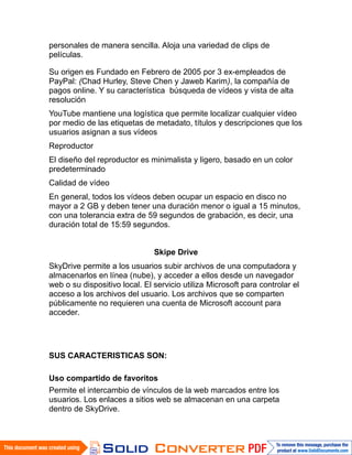 personales de manera sencilla. Aloja una variedad de clips de
películas.

Su origen es Fundado en Febrero de 2005 por 3 ex-empleados de
PayPal: (Chad Hurley, Steve Chen y Jaweb Karim), la compañía de
pagos online. Y su característica búsqueda de vídeos y vista de alta
resolución
YouTube mantiene una logística que permite localizar cualquier vídeo
por medio de las etiquetas de metadato, títulos y descripciones que los
usuarios asignan a sus vídeos
Reproductor
El diseño del reproductor es minimalista y ligero, basado en un color
predeterminado
Calidad de vídeo
En general, todos los vídeos deben ocupar un espacio en disco no
mayor a 2 GB y deben tener una duración menor o igual a 15 minutos,
con una tolerancia extra de 59 segundos de grabación, es decir, una
duración total de 15:59 segundos.


                               Skipe Drive
SkyDrive permite a los usuarios subir archivos de una computadora y
almacenarlos en línea (nube), y acceder a ellos desde un navegador
web o su dispositivo local. El servicio utiliza Microsoft para controlar el
acceso a los archivos del usuario. Los archivos que se comparten
públicamente no requieren una cuenta de Microsoft account para
acceder.




SUS CARACTERISTICAS SON:

Uso compartido de favoritos
Permite el intercambio de vínculos de la web marcados entre los
usuarios. Los enlaces a sitios web se almacenan en una carpeta
dentro de SkyDrive.
 