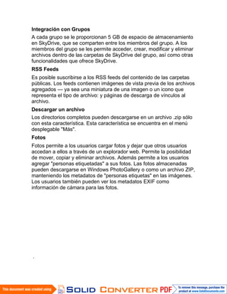 Integración con Grupos
A cada grupo se le proporcionan 5 GB de espacio de almacenamiento
en SkyDrive, que se comparten entre los miembros del grupo. A los
miembros del grupo se les permite acceder, crear, modificar y eliminar
archivos dentro de las carpetas de SkyDrive del grupo, así como otras
funcionalidades que ofrece SkyDrive.
RSS Feeds
Es posible suscribirse a los RSS feeds del contenido de las carpetas
públicas. Los feeds contienen imágenes de vista previa de los archivos
agregados — ya sea una miniatura de una imagen o un icono que
representa el tipo de archivo: y páginas de descarga de vínculos al
archivo.
Descargar un archivo
Los directorios completos pueden descargarse en un archivo .zip sólo
con esta característica. Esta característica se encuentra en el menú
desplegable "Más".
Fotos
Fotos permite a los usuarios cargar fotos y dejar que otros usuarios
accedan a ellos a través de un explorador web. Permite la posibilidad
de mover, copiar y eliminar archivos. Además permite a los usuarios
agregar "personas etiquetadas" a sus fotos. Las fotos almacenadas
pueden descargarse en Windows PhotoGallery o como un archivo ZIP,
manteniendo los metadatos de "personas etiquetas" en las imágenes.
Los usuarios también pueden ver los metadatos EXIF como
información de cámara para las fotos.




.
 