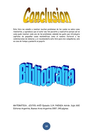 Este libro me enseño a resolver muchos problemas de los cuales no sabia como
resolverlos, y agradezco que el autor sea tan paciente y explicativo porque así es
como pude resolver cada uno de los problemas, además me gusto que introdujera
capítulos de pequeñas cosas matemáticas como el numero factorial o las
combinaciones de números, y si recomendaría este libro para mis compañeros, solo
es cosa de tiempo y pensarle un poquito




MATEMÁTICA… ¿ESTÁS AHÍ? Episodio 3,14. PAENZA Adrián. Siglo XXI
Editores Argentina, Buenos Aires Argentina 2007. 240 páginas.




                                       10
 