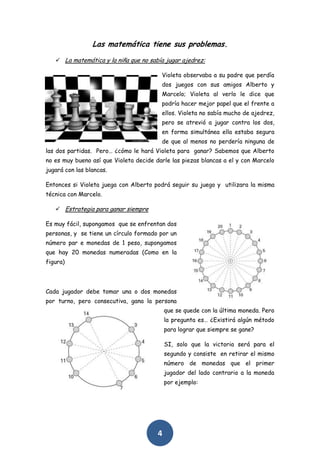 Las matemática tiene sus problemas.
    La matemática y la niña que no sabía jugar ajedrez:

                                         Violeta observaba a su padre que perdía
                                         dos juegos con sus amigos Alberto y
                                         Marcelo; Violeta al verlo le dice que
                                         podría hacer mejor papel que el frente a
                                         ellos. Violeta no sabía mucho de ajedrez,
                                         pero se atrevió a jugar contra los dos,
                                         en forma simultánea ella estaba segura
                                         de que al menos no perdería ninguna de
las dos partidas. Pero… ¿cómo le hará Violeta para ganar? Sabemos que Alberto
no es muy bueno así que Violeta decide darle las piezas blancas a el y con Marcelo
jugará con las blancas.

Entonces si Violeta juega con Alberto podrá seguir su juego y utilizara la misma
técnica con Marcelo.

    Estrategia para ganar siempre

Es muy fácil, supongamos que se enfrentan dos
personas, y se tiene un círculo formado por un
número par e monedas de 1 peso, supongamos
que hay 20 monedas numeradas (Como en la
figura)



Cada jugador debe tomar una o dos monedas
por turno, pero consecutiva, gana la persona
                                            que se quede con la última moneda. Pero
                                            la pregunta es… ¿Existirá algún método
                                            para lograr que siempre se gane?

                                            SI, solo que la victoria será para el
                                            segundo y consiste en retirar el mismo
                                            número de monedas que el primer
                                            jugador del lado contrario a la moneda
                                            por ejemplo:




                                        4
 