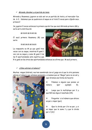  Miranda, Gardner y el partido de tenis.

Miranda y Rosemary jugaron un solo set en un partido de tenis y el marcador fue
de 6-3. Sabemos que se quebraron el saque en el total 5 veces pero ¿Quién saco
primero?

Se jugaron 9 veces entonces la primera opción fue que sacó Miranda primero (M) y
sería así la distribución

           MRMRMRMRM

Ó sacó primero Rosemary (R) que
sería:

           RMRMRMRMR

La respuesta es M ya que ganó tres
veces con su saque, mientras R ganó 1
vez con su saque y como M ganó 3 de
las 5 oportunidades esta significa que
R le ganó en las otras dos oportunidades entonces se afirma que M sacó primero.




     ¿Cómo adivinar el número?

Muchos magos (Adrian), nos han asombrado con el juego en el que la otra persona
adivina el número que estamos pensando y creemos que es “Magia” pero no es así y
                                         aquí diremos una forma de hacerlo:

                                               Pidamos a alguien que piense un
                                         número        (por      ejemplo       8).


                                               Luego que lo multiplique por 3 y
                                         que NO nos diga el resultado (24).


                                               Preguntar si el número que obtuvo
                                         es par o impar (par).


                                               Que lo divida por 2 si es par, y si
                                         es impar que le sume 1 y que lo divida
                                         por 2. (12)




                                         5
 