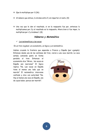  Que lo multiplique por 3 (36).


 Al número que obtuvo, lo divides entre 9, sin importar el resto. (4)




 Una vez que le den el resultado, si en la respuesta fue par, entonces lo
   multiplicamos por 2 y el resultado es la respuesta. Ahora bien si fue impar, lo
   multiplícas por 2 y le súmas 1. (8)

                             Números y Matemática
    Los matemáticos y las vacas:

En un tren viajaban: un economista, un lógico y un matemático.

Habían cruzado la frontera que separaba a Francia y España (por ejemplo).
Entonces desde una de las ventanas del tren, vieron a una vaca marrón. La vaca
estaba comiendo pasto en forma
paralela    al   tren.   Entonces     el
economista dice “Miren… las vacas en
España     son   marrones”   El   lógico
replica “No. Las vacas en España
tiene al menos una lado que es
marrón” El matemático interviene
confiado y dice con autoridad “No.
Hay al menos una vaca en España, uno
de cuyos lados parece ser marrón”.




                                           6
 