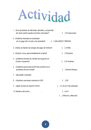 1. En el problema de Miranda, Gardner y el partido
   de tenis cuanto queda el primer marcador?                       (   ) 12 soluciones


2. ¿Cuántas monedas se acomodan
    en el juego del circulo y las monedas?        (   ) SALUDOS Y BESOS


3. ¿Cómo se llaman los amigos del papa de Violeta?                 (   ) 3.1416


4. ¿Cuanto crece aproximadamente el pelo?                          (   ) 10 pistas


5. ¿Cuántos minutos se tardan las mujeres en
   Cruzar el puente?                                               (   ) 17 minutos


6. ¿Cuántas soluciones primitivas existen en el
    problema de las reinas?                                        (   ) Adrian Paenza


7. S4LUD05 Y 83SOS


8. ¿Cuántas canciones contenía el CD?                              (   ) 20


9. ¿Qué versión es nuestro libro?                        (       ) 1 cm en tres semanas


10. Nombre del autor…               .                              ( ) 6-4

                                                             (     ) Alberto y Marcelo




                                         9
 