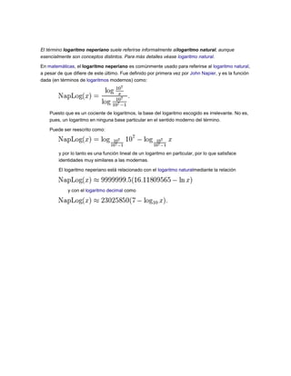 El término logaritmo neperiano suele referirse informalmente allogaritmo natural, aunque
esencialmente son conceptos distintos. Para más detalles véase logaritmo natural.
En matemáticas, el logaritmo neperiano es comúnmente usado para referirse al logaritmo natural,
a pesar de que difiere de este último. Fue definido por primera vez por John Napier, y es la función
dada (en términos de logaritmos modernos) como:
Puesto que es un cociente de logaritmos, la base del logaritmo escogido es irrelevante. No es,
pues, un logaritmo en ninguna base particular en el sentido moderno del término.
Puede ser reescrito como:
y por lo tanto es una función lineal de un logaritmo en particular, por lo que satisface
identidades muy similares a las modernas.
El logaritmo neperiano está relacionado con el logaritmo naturalmediante la relación
y con el logaritmo decimal como
 